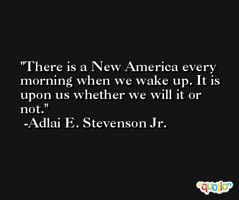 There is a New America every morning when we wake up. It is upon us whether we will it or not. -Adlai E. Stevenson Jr.