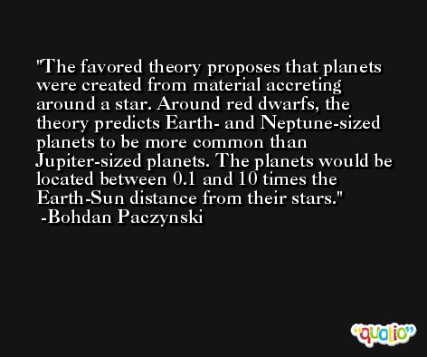 The favored theory proposes that planets were created from material accreting around a star. Around red dwarfs, the theory predicts Earth- and Neptune-sized planets to be more common than Jupiter-sized planets. The planets would be located between 0.1 and 10 times the Earth-Sun distance from their stars. -Bohdan Paczynski