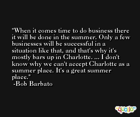 When it comes time to do business there it will be done in the summer. Only a few businesses will be successful in a situation like that, and that's why it's mostly bars up in Charlotte. ... I don't know why we can't accept Charlotte as a summer place. It's a great summer place. -Bob Barbato