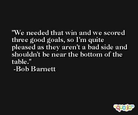 We needed that win and we scored three good goals, so I'm quite pleased as they aren't a bad side and shouldn't be near the bottom of the table. -Bob Barnett
