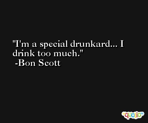 I'm a special drunkard... I drink too much. -Bon Scott