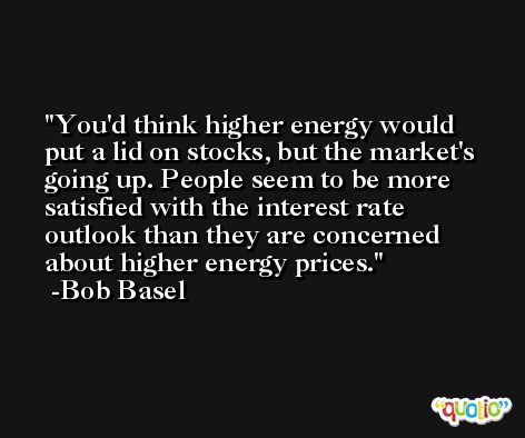 You'd think higher energy would put a lid on stocks, but the market's going up. People seem to be more satisfied with the interest rate outlook than they are concerned about higher energy prices. -Bob Basel