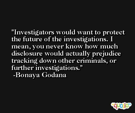 Investigators would want to protect the future of the investigations. I mean, you never know how much disclosure would actually prejudice tracking down other criminals, or further investigations. -Bonaya Godana