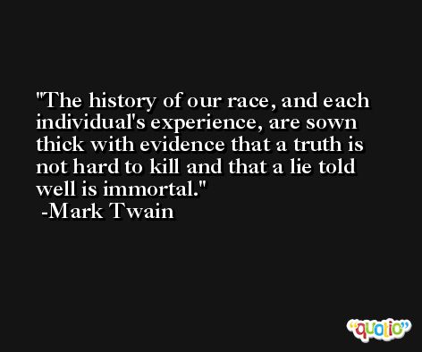 The history of our race, and each individual's experience, are sown thick with evidence that a truth is not hard to kill and that a lie told well is immortal. -Mark Twain