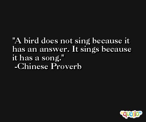 A bird does not sing because it has an answer. It sings because it has a song. -Chinese Proverb