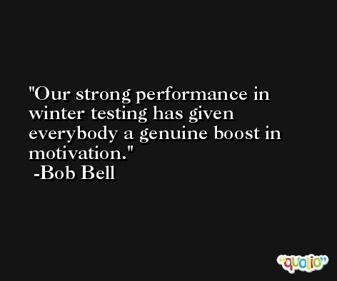Our strong performance in winter testing has given everybody a genuine boost in motivation. -Bob Bell