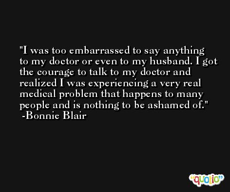 I was too embarrassed to say anything to my doctor or even to my husband. I got the courage to talk to my doctor and realized I was experiencing a very real medical problem that happens to many people and is nothing to be ashamed of. -Bonnie Blair
