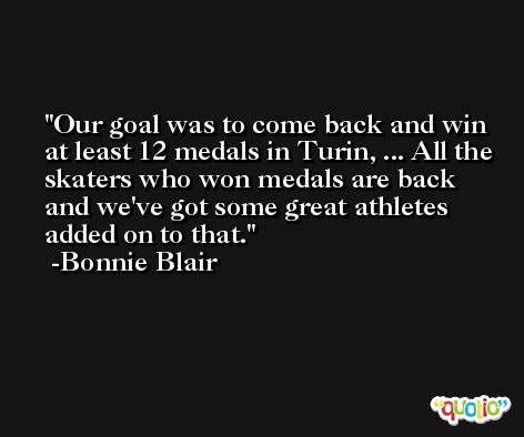 Our goal was to come back and win at least 12 medals in Turin, ... All the skaters who won medals are back and we've got some great athletes added on to that. -Bonnie Blair