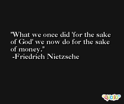 What we once did 'for the sake of God' we now do for the sake of money. -Friedrich Nietzsche