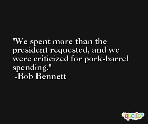 We spent more than the president requested, and we were criticized for pork-barrel spending. -Bob Bennett