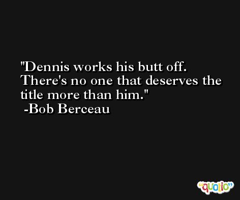 Dennis works his butt off. There's no one that deserves the title more than him. -Bob Berceau