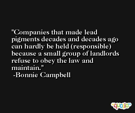Companies that made lead pigments decades and decades ago can hardly be held (responsible) because a small group of landlords refuse to obey the law and maintain. -Bonnie Campbell