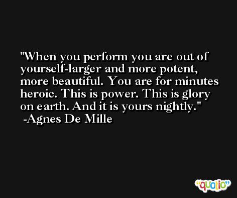 When you perform you are out of yourself-larger and more potent, more beautiful. You are for minutes heroic. This is power. This is glory on earth. And it is yours nightly. -Agnes De Mille