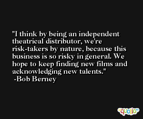 I think by being an independent theatrical distributor, we're risk-takers by nature, because this business is so risky in general. We hope to keep finding new films and acknowledging new talents. -Bob Berney