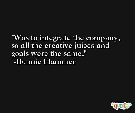 Was to integrate the company, so all the creative juices and goals were the same. -Bonnie Hammer