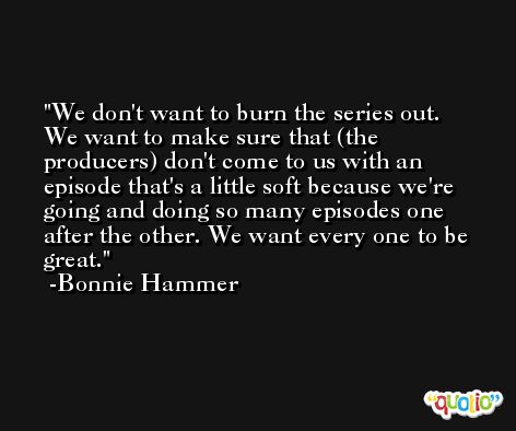 We don't want to burn the series out. We want to make sure that (the producers) don't come to us with an episode that's a little soft because we're going and doing so many episodes one after the other. We want every one to be great. -Bonnie Hammer