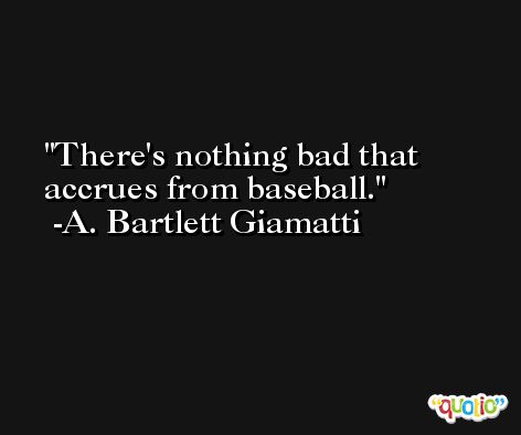There's nothing bad that accrues from baseball. -A. Bartlett Giamatti