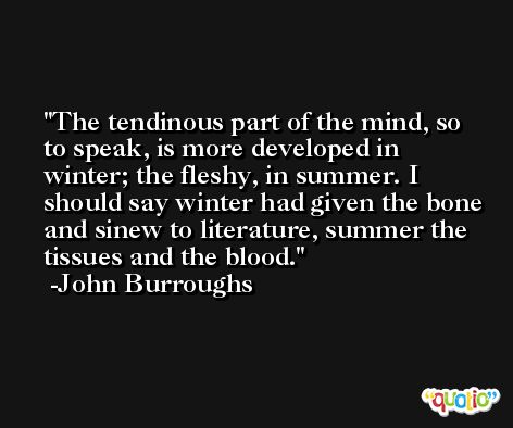 The tendinous part of the mind, so to speak, is more developed in winter; the fleshy, in summer. I should say winter had given the bone and sinew to literature, summer the tissues and the blood. -John Burroughs