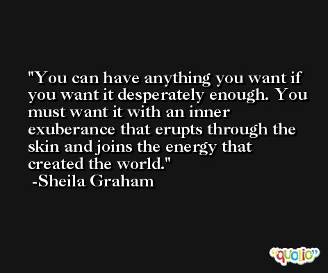 You can have anything you want if you want it desperately enough. You must want it with an inner exuberance that erupts through the skin and joins the energy that created the world. -Sheila Graham