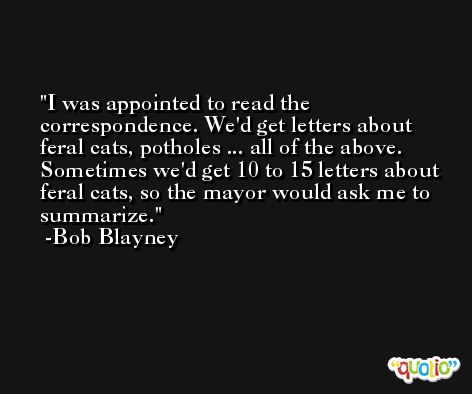 I was appointed to read the correspondence. We'd get letters about feral cats, potholes ... all of the above. Sometimes we'd get 10 to 15 letters about feral cats, so the mayor would ask me to summarize. -Bob Blayney