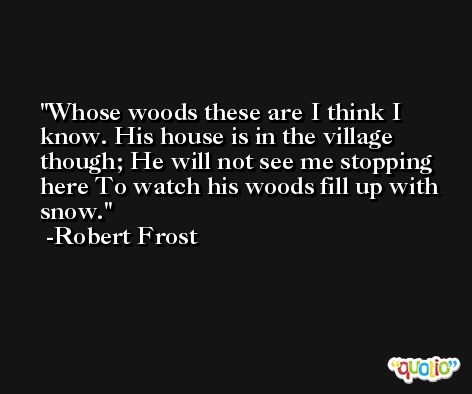 Whose woods these are I think I know. His house is in the village though; He will not see me stopping here To watch his woods fill up with snow. -Robert Frost