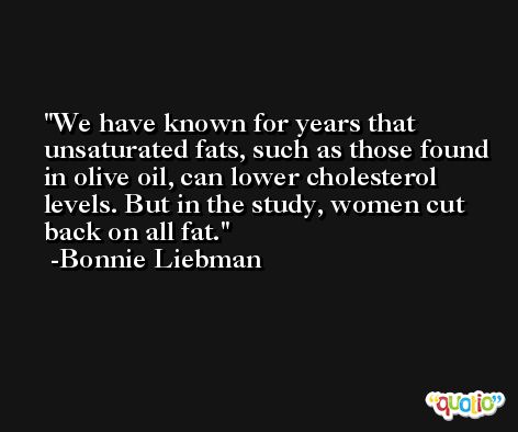 We have known for years that unsaturated fats, such as those found in olive oil, can lower cholesterol levels. But in the study, women cut back on all fat. -Bonnie Liebman