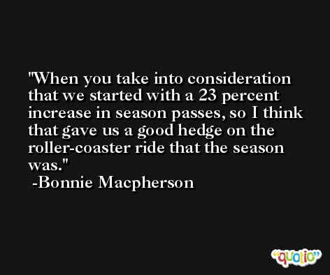 When you take into consideration that we started with a 23 percent increase in season passes, so I think that gave us a good hedge on the roller-coaster ride that the season was. -Bonnie Macpherson