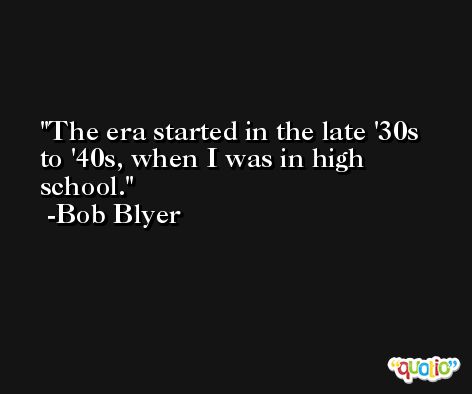 The era started in the late '30s to '40s, when I was in high school. -Bob Blyer