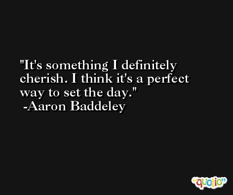 It's something I definitely cherish. I think it's a perfect way to set the day. -Aaron Baddeley