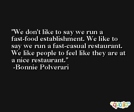 We don't like to say we run a fast-food establishment. We like to say we run a fast-casual restaurant. We like people to feel like they are at a nice restaurant. -Bonnie Polverari