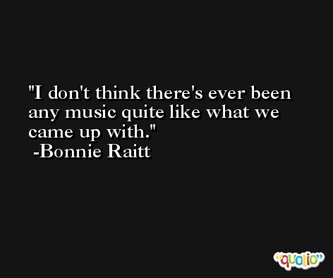 I don't think there's ever been any music quite like what we came up with. -Bonnie Raitt