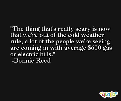 The thing that's really scary is now that we're out of the cold weather rule, a lot of the people we're seeing are coming in with average $600 gas or electric bills. -Bonnie Reed