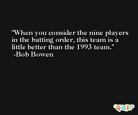 When you consider the nine players in the batting order, this team is a little better than the 1993 team. -Bob Bowen