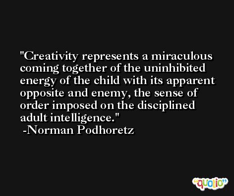 Creativity represents a miraculous coming together of the uninhibited energy of the child with its apparent opposite and enemy, the sense of order imposed on the disciplined adult intelligence. -Norman Podhoretz