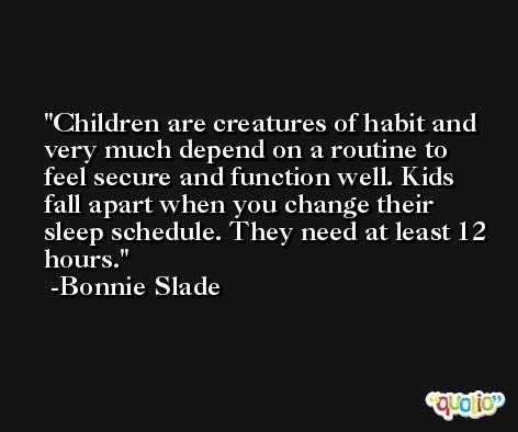 Children are creatures of habit and very much depend on a routine to feel secure and function well. Kids fall apart when you change their sleep schedule. They need at least 12 hours. -Bonnie Slade