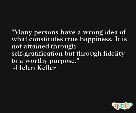 Many persons have a wrong idea of what constitutes true happiness. It is not attained through self-gratification but through fidelity to a worthy purpose. -Helen Keller