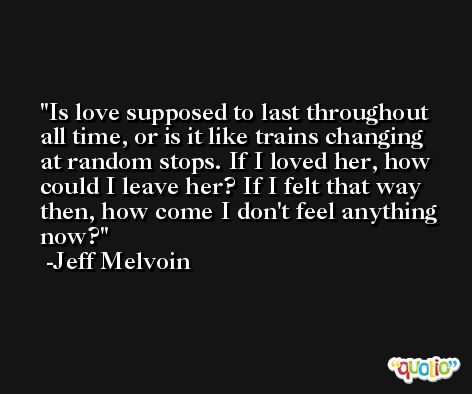 Is love supposed to last throughout all time, or is it like trains changing at random stops. If I loved her, how could I leave her? If I felt that way then, how come I don't feel anything now? -Jeff Melvoin