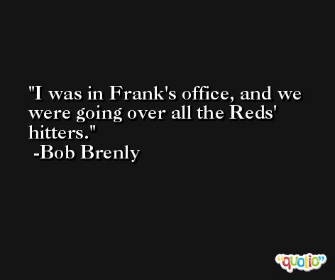 I was in Frank's office, and we were going over all the Reds' hitters. -Bob Brenly