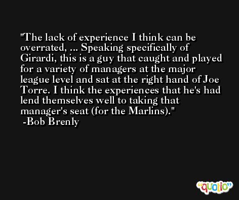 The lack of experience I think can be overrated, ... Speaking specifically of Girardi, this is a guy that caught and played for a variety of managers at the major league level and sat at the right hand of Joe Torre. I think the experiences that he's had lend themselves well to taking that manager's seat (for the Marlins). -Bob Brenly