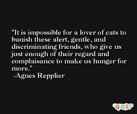 It is impossible for a lover of cats to banish these alert, gentle, and discriminating friends, who give us just enough of their regard and complaisance to make us hunger for more. -Agnes Repplier