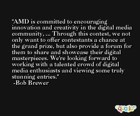 AMD is committed to encouraging innovation and creativity in the digital media community, ... Through this contest, we not only want to offer contestants a chance at the grand prize, but also provide a forum for them to share and showcase their digital masterpieces. We're looking forward to working with a talented crowd of digital media enthusiasts and viewing some truly stunning entries. -Bob Brewer