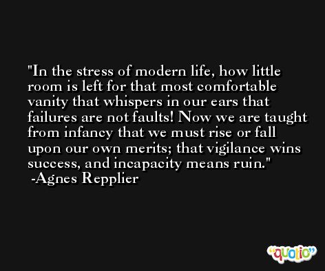 In the stress of modern life, how little room is left for that most comfortable vanity that whispers in our ears that failures are not faults! Now we are taught from infancy that we must rise or fall upon our own merits; that vigilance wins success, and incapacity means ruin. -Agnes Repplier
