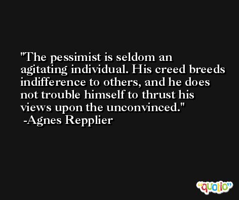 The pessimist is seldom an agitating individual. His creed breeds indifference to others, and he does not trouble himself to thrust his views upon the unconvinced. -Agnes Repplier