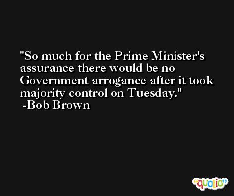 So much for the Prime Minister's assurance there would be no Government arrogance after it took majority control on Tuesday. -Bob Brown