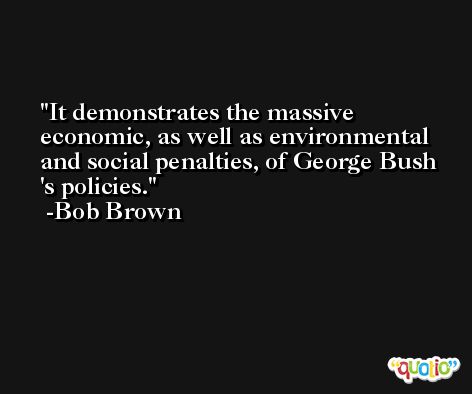 It demonstrates the massive economic, as well as environmental and social penalties, of George Bush 's policies. -Bob Brown