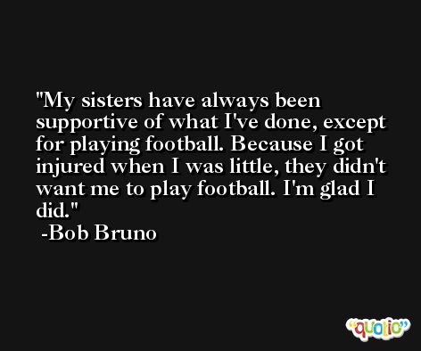 My sisters have always been supportive of what I've done, except for playing football. Because I got injured when I was little, they didn't want me to play football. I'm glad I did. -Bob Bruno