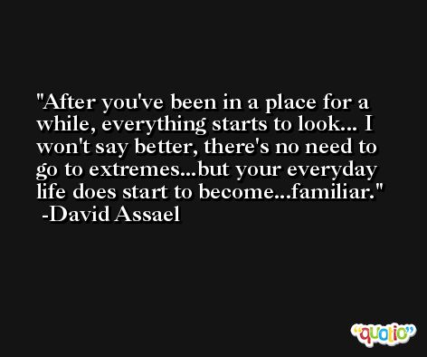 After you've been in a place for a while, everything starts to look... I won't say better, there's no need to go to extremes...but your everyday life does start to become...familiar. -David Assael