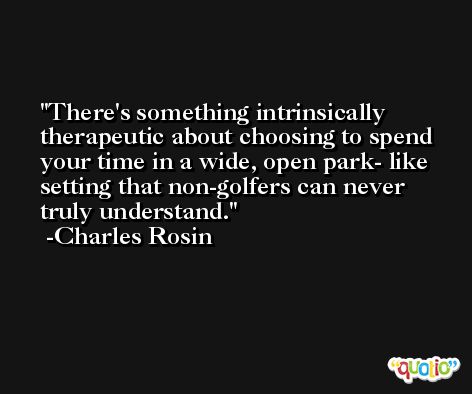 There's something intrinsically therapeutic about choosing to spend your time in a wide, open park- like setting that non-golfers can never truly understand. -Charles Rosin