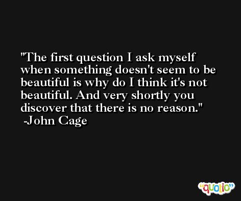 The first question I ask myself when something doesn't seem to be beautiful is why do I think it's not beautiful. And very shortly you discover that there is no reason. -John Cage