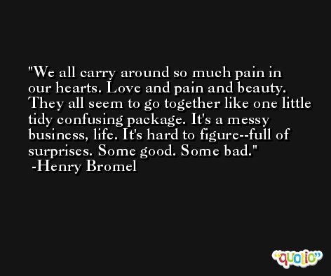 We all carry around so much pain in our hearts. Love and pain and beauty. They all seem to go together like one little tidy confusing package. It's a messy business, life. It's hard to figure--full of surprises. Some good. Some bad. -Henry Bromel